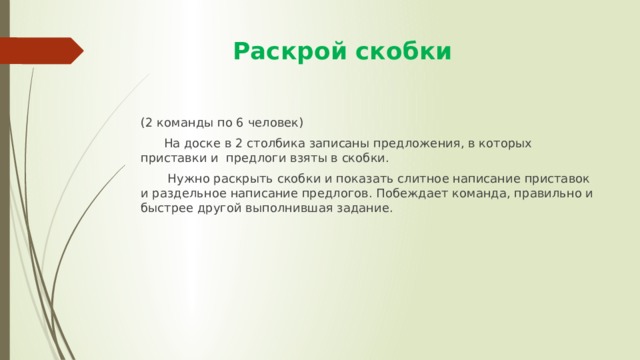  Раскрой скобки (2 команды по 6 человек)  На доске в 2 столбика записаны предложения, в которых приставки и предлоги взяты в скобки.  Нужно раскрыть скобки и показать слитное написание приставок и раздельное написание предлогов. Побеждает команда, правильно и быстрее другой выполнившая задание. 