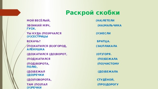  Раскрой скобки МОЙ ВЕСЁЛЫЙ, (НА)ЛЕТЕЛИ ЗВОНКИЙ МЯЧ, (НА)МАЛЬЧИКА ГУСИ, ТЫ КУДА (ПО)МЧАЛСЯ (У)НЕСЛИ (У)СЕСТРИЦЫ ВСКАЧЬ? БРАТЦА. (ПО)КАТИЛСЯ (В)ОГОРОД, (ЗА)ПЛАКАЛА АЛЁНУШКА (ДО)КАТИЛСЯ (ДО)ВОРОТ, (ОТ)ГОРЯ. (ПОД)КАТИЛСЯ (ПО)БЕЖАЛА (ПОД)ВОРОТА, (ПО)ЧИСТОМУ ПОЛЮ, (ДО)БЕЖАЛ (ДО)БЕЖАЛА (ДО)РЕЧКИ (ДО)ПОВОРОТА, СТУДЁНОЙ, ТАМ (ПО)ПАЛ (ПРО)ДОРОГУ (У)РЕЧКИ (ПОД)КОЛЕСО… (С)ПРОСИЛА. 