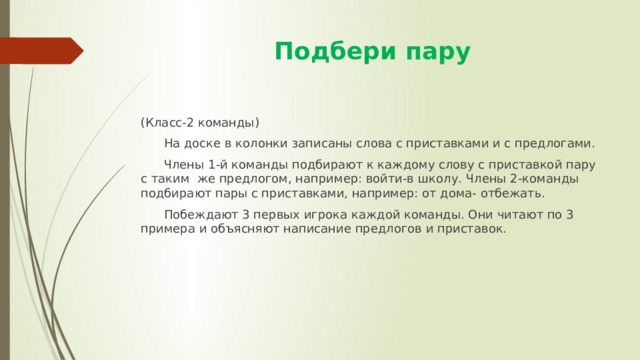  Подбери пару (Класс-2 команды)  На доске в колонки записаны слова с приставками и с предлогами.  Члены 1-й команды подбирают к каждому слову с приставкой пару с таким же предлогом, например: войти-в школу. Члены 2-команды подбирают пары с приставками, например: от дома- отбежать.  Побеждают 3 первых игрока каждой команды. Они читают по 3 примера и объясняют написание предлогов и приставок. 