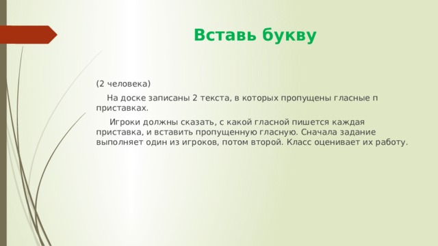  Вставь букву (2 человека)  На доске записаны 2 текста, в которых пропущены гласные п приставках.  Игроки должны сказать, с какой гласной пишется каждая приставка, и вставить пропущенную гласную. Сначала задание выполняет один из игроков, потом второй. Класс оценивает их работу. 