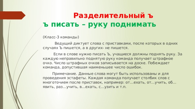  Разделительный ъ  ъ писать – руку поднимать (Класс-3 команды)  Ведущий диктует слова с приставками, после которых в одних случаях Ъ пишется, а в других- не пишется.  Если в слове нужно писать Ъ, учащиеся должны поднять руку. За каждую неправильно поднятую руку команда получает штрафное очко. Число штрафных очков записывается на доске. Побеждает команда, допустившая наименьшее число ошибок.  Примечание. Данные слова могут быть использованы и для проведения эстафеты. Каждая команда получает столбик слов с многоточием после приставок, например: от…ехать, от…учить, об…явить, раз…учить, в…ехать, с…узить и т.п. 