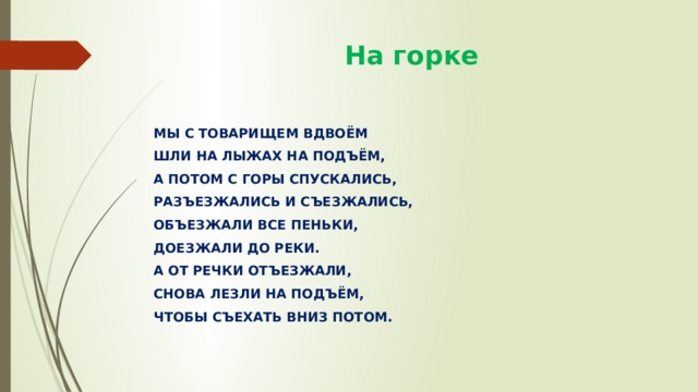  На горке МЫ С ТОВАРИЩЕМ ВДВОЁМ ШЛИ НА ЛЫЖАХ НА ПОДЪЁМ, А ПОТОМ С ГОРЫ СПУСКАЛИСЬ, РАЗЪЕЗЖАЛИСЬ И СЪЕЗЖАЛИСЬ, ОБЪЕЗЖАЛИ ВСЕ ПЕНЬКИ, ДОЕЗЖАЛИ ДО РЕКИ. А ОТ РЕЧКИ ОТЪЕЗЖАЛИ, СНОВА ЛЕЗЛИ НА ПОДЪЁМ, ЧТОБЫ СЪЕХАТЬ ВНИЗ ПОТОМ. 