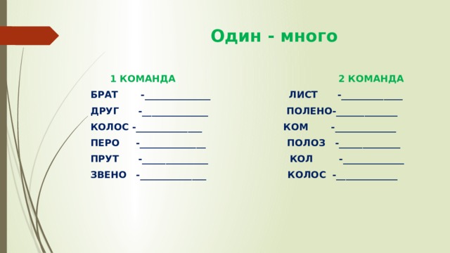  Один - много  1 КОМАНДА 2 КОМАНДА БРАТ -______________ ЛИСТ -_____________ ДРУГ -______________ ПОЛЕНО-_____________ КОЛОС -______________ КОМ -_____________ ПЕРО -______________ ПОЛОЗ -_____________ ПРУТ -______________ КОЛ -_____________ ЗВЕНО -______________ КОЛОС -_____________ 