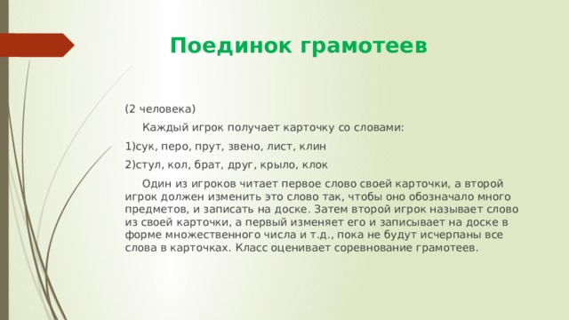  Поединок грамотеев (2 человека)  Каждый игрок получает карточку со словами: 1)сук, перо, прут, звено, лист, клин 2)стул, кол, брат, друг, крыло, клок  Один из игроков читает первое слово своей карточки, а второй игрок должен изменить это слово так, чтобы оно обозначало много предметов, и записать на доске. Затем второй игрок называет слово из своей карточки, а первый изменяет его и записывает на доске в форме множественного числа и т.д., пока не будут исчерпаны все слова в карточках. Класс оценивает соревнование грамотеев. 