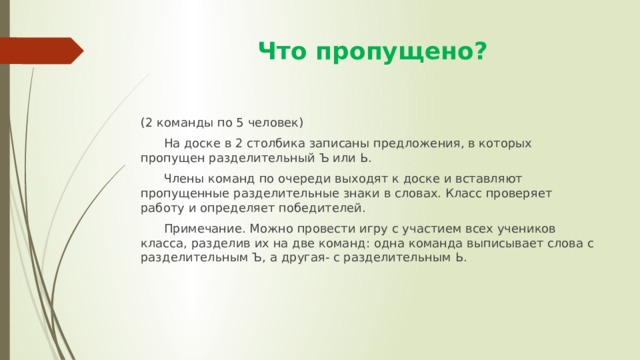  Что пропущено? (2 команды по 5 человек)  На доске в 2 столбика записаны предложения, в которых пропущен разделительный Ъ или Ь.  Члены команд по очереди выходят к доске и вставляют пропущенные разделительные знаки в словах. Класс проверяет работу и определяет победителей.  Примечание. Можно провести игру с участием всех учеников класса, разделив их на две команд: одна команда выписывает слова с разделительным Ъ, а другая- с разделительным Ь. 