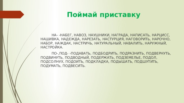  Поймай приставку  НА- -НАБЕГ, НАВОЗ, НАУШНИКИ, НАГРАДА, НАПИСАТЬ, НАРЦИСС, НАШИВКА, НАДЕЖДА, НАРЕЗАТЬ, НАСТУРЦИЯ, НАГОВОРИТЬ, НАРОЧНО, НАБОР, НАЖДАК, НАСТРИЧЬ, НАТУРАЛЬНЫЙ, НАВАЛИТЬ, НАРУЖНЫЙ, НАСТРОЙКА.  ПО-,ПОД- -ПОДАВАТЬ, ПОДБОДРИТЬ, ПОДРАЗНИТЬ, ПОДВЕРНУТЬ, ПОДВИНУТЬ, ПОДВОДНЫЙ, ПОДЕРЖАТЬ, ПОДЗЕМЕЛЬЕ, ПОДОЛ, ПОДСОЛНУХ, ПОДОИТЬ, ПОДКЛАДКА, ПОДЫШАТЬ, ПОДШУТИТЬ, ПОДУМАТЬ, ПОДВЕСИТЬ. 