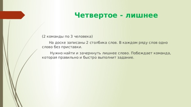  Четвертое - лишнее (2 команды по 3 человека)  На доске записаны 2 столбика слов. В каждом ряду слов одно слово без приставки.  Нужно найти и зачеркнуть лишнее слово. Побеждает команда, которая правильно и быстро выполнит задание. 