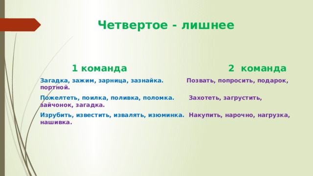  Четвертое - лишнее  1 команда 2 команда Загадка, зажим, зарница, зазнайка.  Позвать, попросить, подарок, портной. Пожелтеть, поилка, поливка, поломка. Захотеть, загрустить, зайчонок, загадка. Изрубить, известить, извалять, изюминка. Накупить, нарочно, нагрузка, нашивка. 