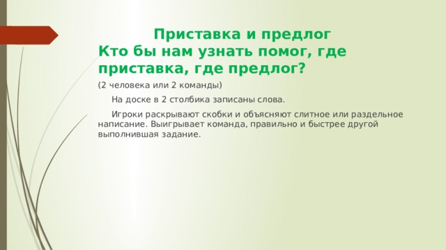  Приставка и предлог  Кто бы нам узнать помог, где приставка, где предлог? (2 человека или 2 команды)  На доске в 2 столбика записаны слова.  Игроки раскрывают скобки и объясняют слитное или раздельное написание. Выигрывает команда, правильно и быстрее другой выполнившая задание. 