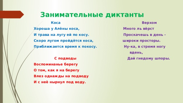 Занимательные диктанты  Коса Верхом Хороша у Алёны коса, Много ль вёрст И трава на лугу ей по косу. Проскачешь в день - Скоро лугом пройдётся коса, широки просторы. Приближается время к покосу. Ну-ка, в стремя ногу  вдень,  С подводы Дай гнедому шпоры. Воспоминанье берегу О том, как я на берегу Влез однажды на подводу И с неё нырнул под воду. 