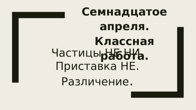 Семнадцатое апреля.  Классная работа. Частицы НЕ НИ. Приставка НЕ.  Различение . 