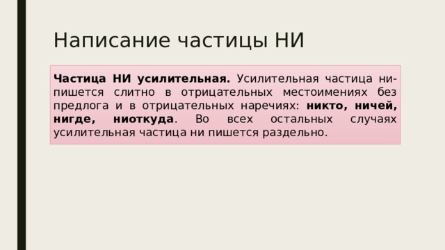 Написание частицы НИ Частица НИ усилительная. Усилительная частица ни- пишется слитно в отрицательных местоимениях без предлога и в отрицательных наречиях: никто, ничей, нигде, ниоткуда . Во всех остальных случаях усилительная частица ни пишется раздельно. . 