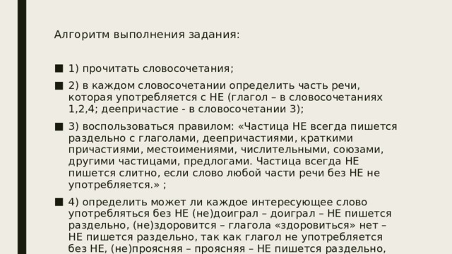 Алгоритм выполнения задания:   1) прочитать словосочетания; 2) в каждом словосочетании определить часть речи, которая употребляется с НЕ (глагол – в словосочетаниях 1,2,4; деепричастие - в словосочетании 3); 3) воспользоваться правилом: «Частица НЕ всегда пишется раздельно с глаголами, деепричастиями, краткими причастиями, местоимениями, числительными, союзами, другими частицами, предлогами. Частица всегда НЕ пишется слитно, если слово любой части речи без НЕ не употребляется.» ; 4) определить может ли каждое интересующее слово употребляться без НЕ (не)доиграл – доиграл – НЕ пишется раздельно, (не)здоровится – глагола «здоровиться» нет – НЕ пишется раздельно, так как глагол не употребляется без НЕ, (не)проясняя – проясняя – НЕ пишется раздельно, (не)добился ничего – добился – НЕ пишется раздельно. 