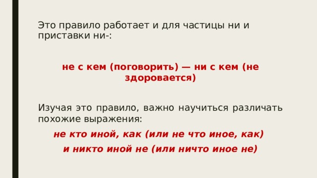 Это правило работает и для частицы ни и приставки ни-:   не с кем (поговорить) — ни с кем (не здоровается)  Изучая это правило, важно научиться различать похожие выражения: не кто иной, как (или не что иное, как) и никто иной не (или ничто иное не) 