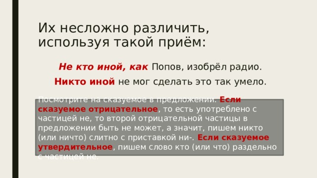 Их несложно различить, используя такой приём: Не кто иной, как Попов, изобрёл радио. Никто иной не мог сделать это так умело. Посмотрите на сказуемое в предложении. Если сказуемое отрицательное , то есть употреблено с частицей не, то второй отрицательной частицы в предложении быть не может, а значит, пишем никто (или ничто) слитно с приставкой ни-. Если сказуемое утвердительное , пишем слово кто (или что) раздельно с частицей не. 