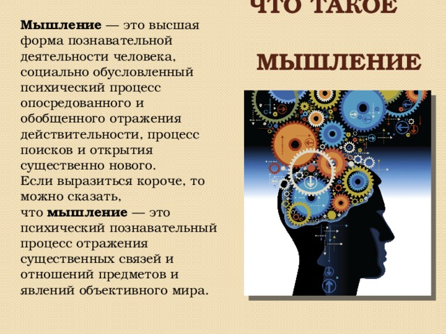 Что такое   мышление Мышление  — это высшая форма познавательной деятельности человека, социально обусловленный психический процесс опосредованного и обобщенного отражения действительности, процесс поисков и открытия существенно нового. Если выразиться короче, то можно сказать, что  мышление  — это психический познавательный процесс отражения существенных связей и отношений предметов и явлений объективного мира. 