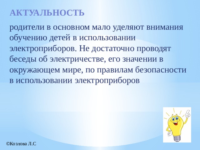 актуальность родители в основном мало уделяют внимания обучению детей в использовании электроприборов. Не достаточно проводят беседы об электричестве, его значении в окружающем мире, по правилам безопасности в использовании электроприборов ©Козлова Л.С 