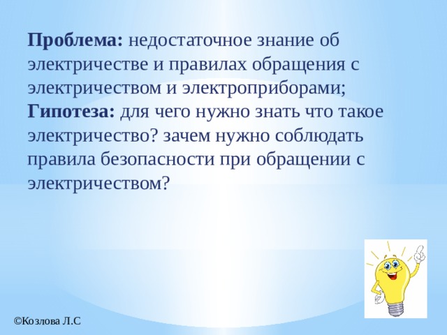  Проблема: недостаточное знание об электричестве и правилах обращения с электричеством и электроприборами; Гипотеза: для чего нужно знать что такое электричество? зачем нужно соблюдать правила безопасности при обращении с электричеством? ©Козлова Л.С 