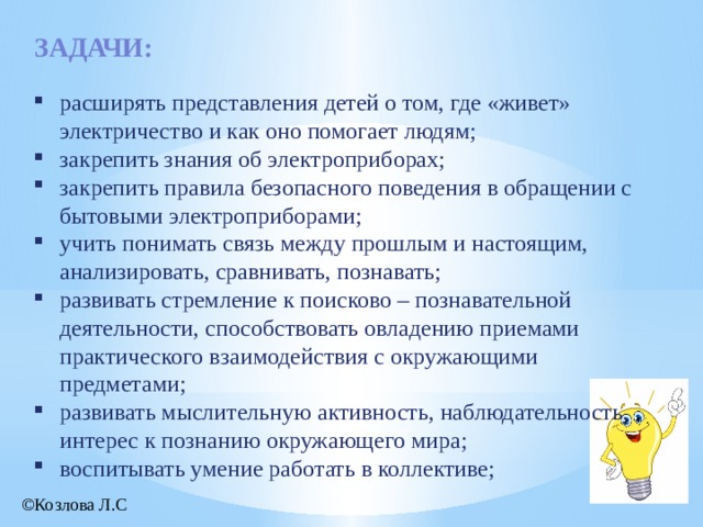 задачи: расширять представления детей о том, где «живет» электричество и как оно помогает людям; закрепить знания об электроприборах; закрепить правила безопасного поведения в обращении с бытовыми электроприборами; учить понимать связь между прошлым и настоящим, анализировать, сравнивать, познавать; развивать стремление к поисково – познавательной деятельности, способствовать овладению приемами практического взаимодействия с окружающими предметами; развивать мыслительную активность, наблюдательность, интерес к познанию окружающего мира; воспитывать умение работать в коллективе; ©Козлова Л.С  