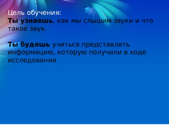 Цель обучения: Ты узнаешь , как мы слышим звуки и что такое звук.   Ты будешь  учиться представлять информацию, которую получили в ходе исследования 