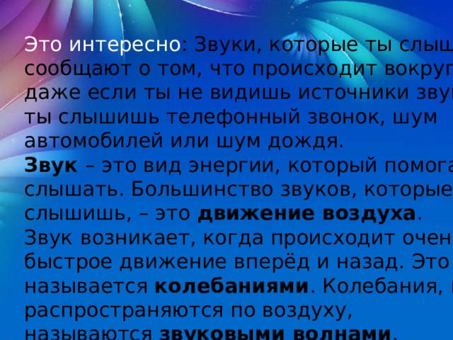 Это интересно : Звуки, которые ты слышишь, сообщают о том, что происходит вокруг тебя, даже если ты не видишь источники звука. Так, ты слышишь телефонный звонок, шум автомобилей или шум дождя. Звук  – это вид энергии, который помогает нам слышать. Большинство звуков, которые ты слышишь, – это  движение воздуха . Звук   возникает, когда происходит очень быстрое движение вперёд и назад. Это называется  колебаниями . Колебания, которые распространяются по воздуху, называются  звуковыми волнами . 