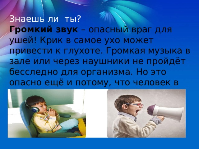 Знаешь ли  ты? Громкий звук  – опасный враг для ушей! Крик в самое ухо может привести к глухоте. Громкая музыка в зале или через наушники не пройдёт бесследно для организма. Но это опасно ещё и потому, что человек в наушниках может просто не услышать сигнала машины или поезда. 