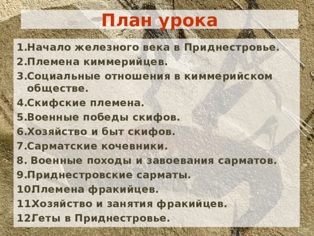 План урока Начало железного века в Приднестровье. Племена киммерийцев. Социальные отношения в киммерийском обществе. Скифские племена. Военные победы скифов. Хозяйство и быт скифов. Сарматские кочевники.  Военные походы и завоевания сарматов. Приднестровские сарматы. Племена фракийцев. Хозяйство и занятия фракийцев. Геты в Приднестровье. Начало железного века в Приднестровье. Племена киммерийцев. Социальные отношения в киммерийском обществе. Скифские племена. Военные победы скифов. Хозяйство и быт скифов. Сарматские кочевники.  Военные походы и завоевания сарматов. Приднестровские сарматы. Племена фракийцев. Хозяйство и занятия фракийцев. Геты в Приднестровье. Начало железного века в Приднестровье. Племена киммерийцев. Социальные отношения в киммерийском обществе. Скифские племена. Военные победы скифов. Хозяйство и быт скифов. Сарматские кочевники.  Военные походы и завоевания сарматов. Приднестровские сарматы. Племена фракийцев. Хозяйство и занятия фракийцев. Геты в Приднестровье. 