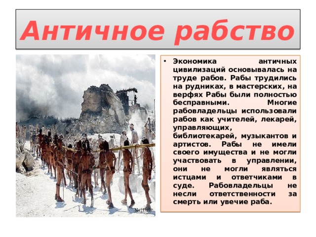 Античное рабство Экономика античных цивилизаций основывалась на труде рабов. Рабы трудились на рудниках, в мастерских, на верфях Рабы были полностью бесправными. Многие рабовладельцы использовали рабов как учителей, лекарей, управляющих, библиотекарей, музыкантов и артистов. Рабы не имели своего имущества и не могли участвовать в управлении, они не могли являться истцами и ответчиками в суде. Рабовладельцы не несли ответственности за смерть или увечие раба. 