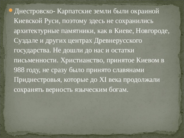 Днестровско- Карпатские земли были окраиной Киевской Руси, поэтому здесь не сохранились архитектурные памятники, как в Киеве, Новгороде, Суздале и других центрах Древнерусского государства. Не дошли до нас и остатки письменности. Христианство, принятое Киевом в 988 году, не сразу было принято славянами Приднестровья, которые до XI века продолжали сохранять верность языческим богам.  