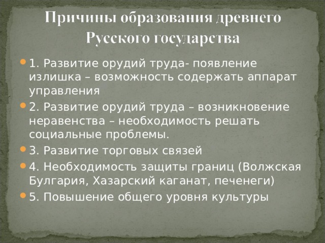 1. Развитие орудий труда- появление излишка – возможность содержать аппарат управления 2. Развитие орудий труда – возникновение неравенства – необходимость решать социальные проблемы. 3. Развитие торговых связей 4. Необходимость защиты границ (Волжская Булгария, Хазарский каганат, печенеги) 5. Повышение общего уровня культуры  