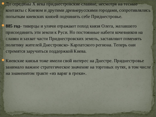 До середины X века приднестровские славяне, несмотря на тесные контакты с Киевом и другими древнерусскими городами, сопротивлялись попыткам киевских князей подчинить себе Приднестровье. 885 год- тиверцы и уличи отражают поход князя Олега, желавшего присоединить эти земли к Руси. Но постоянные набеги кочевников на славян и захват части Приднестровских земель, заставляют поменять политику жителей Днестровско- Карпатского региона. Теперь они стремятся заручиться поддержкой Киева. Киевские князья тоже имели свой интерес на Днестре. Приднестровье занимало важное стратегическое значение на торговых путях, в том числе на знаменитом тракте «из варяг в греки». 