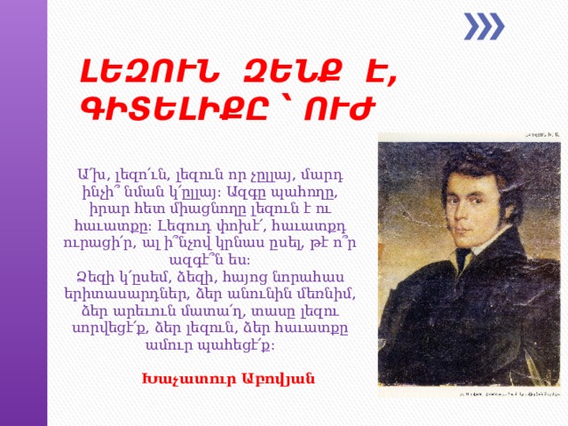 ԼԵԶՈՒՆ ԶԵՆՔ Է, ԳԻՏԵԼԻՔԸ ՝ ՈՒԺ : Ա՛խ, լեզո՛ւն, լեզուն որ չըլլայ, մարդ ինչի՞ նման կ՛ըլլայ: Ազգը պահողը, իրար հետ միացնողը լեզուն է ու հաւատքը: Լեզուդ փոխէ՛, հաւատքդ ուրացի՛ր, ալ ի՞նչով կրնաս ըսել, թէ ո՞ր ազգէ՞ն ես:  Ձեզի կ՛ըսեմ, ձեզի, հայոց նորահաս երիտասարդներ, ձեր անունին մեռնիմ, ձեր արեւուն մատա՛ղ, տասը լեզու սորվեցէ՛ք, ձեր լեզուն, ձեր հաւատքը ամուր պահեցէ՛ք:   Խաչատուր   Աբովյան   