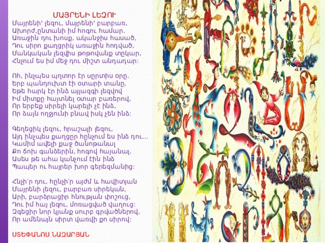 ՄԱՅՐԵՆԻ ԼԵԶՈՒ Մայրենի' լեզու, մայրենի' բարբառ,  Ախորժ,ընտանի իմ հոգու համար.  Առաջին դու խոսք, ականջիս հասած,  Դու սիրո քաղցրիկ առաջին հոդված,  Մանկական լեզվիս թոթովանք տըկար,  Հնչում ես իմ մեջ դու միշտ անդադար:   Ոհ, ինչպես պղտոր էր սըրտիս օրը.  Երբ պանդուխտ էի օտարի տանը,  Եթե հարկ էր ինձ այլազգի լեզվով  Իմ միտքը հայտնել օտար բառերով,  Որ երբեք սիրելի կարելի չէ ինձ,  Որ ձայն ողջյունի բնավ իսկ չեն ինձ:   Գեղեցիկ լեզու, հրաշալի լեզու,  Այդ ինչպես քաղցըր հընչում ես ինձ դու…  Կամիմ ավելի քաջ ծանոթանալ  Քո ճոխ գանձերին, հոգով հայանալ.  Ասես թե ահա կանչում էին ինձ  Պապեր ու հայրեր խոր գերեզմանից:   Հնչի′ր դու, հընչի′ր այժմ և հավիտյան  Մայրենի լեզու, բարբառ սիրեկան,  Արի, բարձրացիր հնության փոշուց,  Դու իմ հայ լեզու, մոռացված վաղուց:  Զգեցիր նոր կյանք սուրբ գրվածներով,  Որ ամենայն սիրտ վառվի քո սիրով:   ՍՏԵՓԱՆՈՍ ՆԱԶԱՐՅԱՆ 