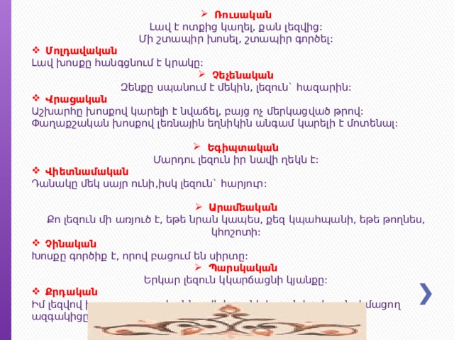 Ռուսական Լավ է ոտքից կաղել, քան լեզվից: Մի շտապիր խոսել, շտապիր գործել: Մոլդավական Լավ խոսքը հանգցնում է կրակը: Չեչենական Զենքը սպանում է մեկին, լեզուն` հազարին: Վ րացական Աշխարհը խոսքով կարելի է նվաճել, բայց ոչ մերկացված թրով: Փաղաքշական խոսքով լեռնային եղնիկին անգամ կարելի է մոտենալ: Եգիպտական Մարդու լեզուն իր նավի ղեկն է: Վիետնամական Դանակը մեկ սայր ունի,իսկ լեզուն` հարյուր: Արամեական Քո լեզուն մի առյուծ է, եթե նրան կապես, քեզ կպահպանի, եթե թողնես, կհոշոտի: Չինական Խոսքը գործիք է, որով բացում են սիրտը: Պարսկական Երկար լեզուն կկարճացնի կյանքը: Քրդական Իմ լեզվով խոսող օտարականն ավելի թանկ է, քան իր լեզուն չիմացող ազգակիցը: 