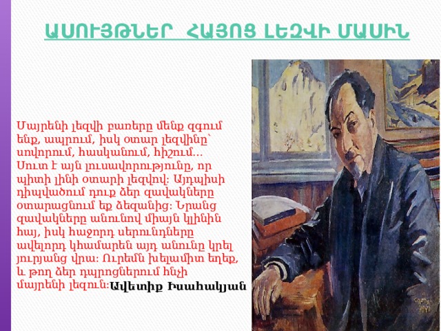 Մայրենի լեզվի բառերը մենք զգում ենք, ապրում, իսկ օտար լեզվինը՝ սովորում, հասկանում, հիշում…  Սուտ է այն լուսավորությունը, որ պիտի լինի օտարի լեզվով: Այդպիսի դիպվածում դուք ձեր զավակները օտարացնում եք ձեզանից: Նրանց զավակները անունով միայն կլինին հայ, իսկ հաջորդ սերունդները ավելորդ կհամարեն այդ անունը կրել յուրյանց վրա: Ուրեմն խելամիտ եղեք, և թող ձեր դպրոցներում հնչի մայրենի լեզուն: Ավետիք Իսահակյան 