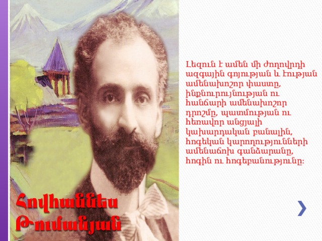 Լեզուն է ամեն մի ժողովրդի ազգային գոյության և էության ամենախոշոր փաստը, ինքնուրույնության ու հանճարի ամենախոշոր դրոշմը, պատմության ու հեռավոր անցյալի կախարդական բանալին, հոգեկան կարողությունների ամենաճոխ գանձարանը, հոգին ու հոգեբանությունը: 