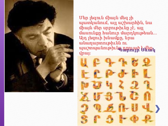 Մեր լեզուն միայն մեզ չի պատկանում, այլ աշխարհին, նա միայն մեր սրբութիւնը չէ, այլ մասունքը հանուր մարդկութեան… Այդ լեզուի խնամքը, նրա անաղարտութիւնն ու պաշտպանութիւնը դրուած է մեր վրայ: Պարույր   Սևակ 