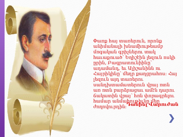 Փառք հայ տառերուն, որոնք անիմանալի խնամիութեամբ մոգական գրիչներու տակ հաւաքուած՝ Եղիշէին լեզուն ոսկի ըրին, Բագրատունիինը՝ ադամանդ, եւ Ալիշանինն ու Հայրիկինը՝ մեղր քաղցրահոս: Հայ լեզուն այդ տառերու սանդխտամատերուն վրայ ոտն առ ոտն բարձրացաւ ամէն դարու ճակատին վրայ՝ հոն փորագրելու համար անմահութիւնը մեր ժողովուրդին: Դանիել   Վարուժան 