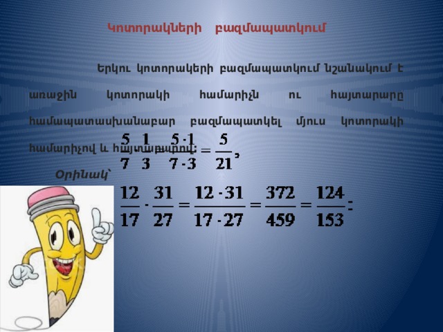 Կոտորակների բազմապատկում   Երկու կոտորակերի բազմապատկում նշանակում է առաջին կոտորակի համարիչն ու հայտարարը համապատասխանաբար բազմապատկել մյուս կոտորակի համարիչով և հայտարարով:  Օրինակ՝ 