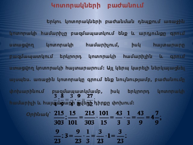 Կոտորակների բաժանում   Երկու կոտորակների բաժանման դեպքում առաջին կոտորակի համարիչը բազմապատկում ենք և արդյունքը գրում ստացվող կոտորակի համարիչում, իսկ հայտարարը բազմապատկում երկրորդ կոտորակի համարիչին և գրում ստացվող կոտորակի հայտարարում: Այլ կերպ կարելի ներկայացնել այսպես. առաջին կոտորակը գրում ենք նույնությամբ, բաժանումը փոխարինում բազմապատկմամբ, իսկ երկրորդ կոտորակի համարիչի և հայտարարի թվերի դիրքը փոխում:  Օրինակ՝  