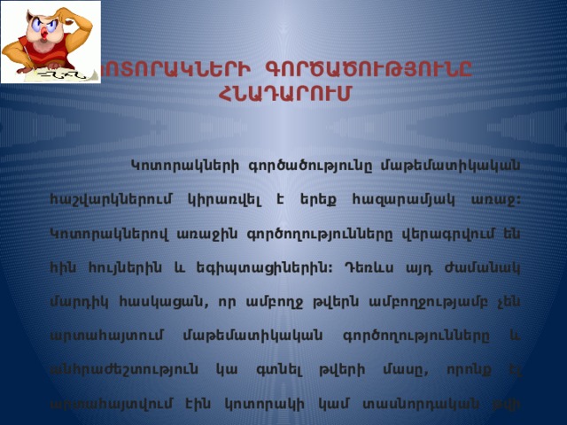 ԿՈՏՈՐԱԿՆԵՐԻ ԳՈՐԾԱԾՈՒԹՅՈՒՆԸ ՀՆԱԴԱՐՈՒՄ    Կոտորակների գործածությունը մաթեմատիկական հաշվարկներում կիրառվել է երեք հազարամյակ առաջ: Կոտորակներով առաջին գործողությունները վերագրվում են հին հույներին և եգիպտացիներին: Դեռևս այդ ժամանակ մարդիկ հասկացան, որ ամբողջ թվերն ամբողջությամբ չեն արտահայտում մաթեմատիկական գործողությունները և անհրաժեշտություն կա գտնել թվերի մասը, որոնք էլ արտահայտվում էին կոտորակի կամ տասնորդական թվի տեսքով:  