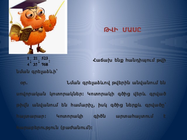  ԹՎԻ ՄԱՍԸ ԿՈՏՈՐԱԿՈՎ    Հաճախ ենք հանդիպում թվի նման գրելաձևի՝  օր. Նման գրելաձևով թվերին անվանում են սովորական կոտորակներ: Կոտորակի գծից վերև գրված թիվն անվանում են համարիչ, իսկ գծից ներքև գրվածը՝ հայտարար: Կոտորակի գիծն արտահայտում է հարաբերություն (բաժանում): 