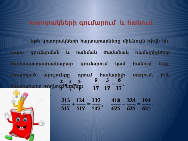 Կոտորակների գումարում և հանում   Եթե կոտորակների հայտարարները միևնույն թիվն են, ապա գումարման և հանման ժամանակ համարիչները համապատասխանաբար գումարում կամ հանում ենք, ստացված արդյունքը գրում համարիչի տեղում, իսկ հայտարարը թողնում նույնը:  Օրինակ ՝    