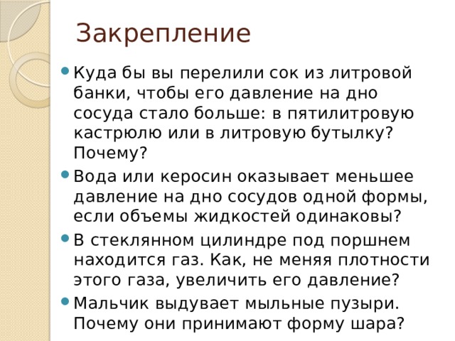 Закрепление Куда бы вы перелили сок из литровой банки, чтобы его давление на дно сосуда стало больше: в пятилитровую кастрюлю или в литровую бутылку? Почему? Вода или керосин оказывает меньшее давление на дно сосудов одной формы, если объемы жидкостей одинаковы? В стеклянном цилиндре под поршнем находится газ. Как, не меняя плотности этого газа, увеличить его давление? Мальчик выдувает мыльные пузыри. Почему они принимают форму шара? 