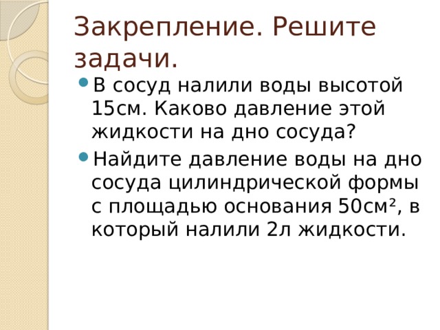 Закрепление. Решите задачи. В сосуд налили воды высотой 15см. Каково давление этой жидкости на дно сосуда? Найдите давление воды на дно сосуда цилиндрической формы с площадью основания 50см ², в который налили 2л жидкости. 
