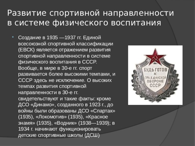 Развитие спортивной направленности в системе физического воспитания Создание в 1935 —1937 гг. Единой всесоюзной спортивной классификации (ЕВСК) является отражением развития спортивной направленности в системе физического воспитания в СССР. Вообще, в мире в 30-е гг. спорт развивается более высокими темпами, и СССР здесь не исключение. О высоких темпах развития спортивной направленности в 30-е гг. свидетельствуют и такие факты: кроме ДСО «Динамо», созданного в 1923 г., до войны были образованы ДСО «Спартак» (1935), «Локомотив» (1935), «Красное знамя» (1935), «Водник» (1938—1939); в 1934 г. начинают функционировать детские спортивные школы (ДСШ) 