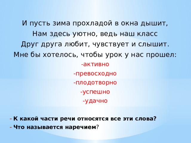 И пусть зима прохладой в окна дышит, Нам здесь уютно, ведь наш класс Друг друга любит, чувствует и слышит. Мне бы хотелось, чтобы урок у нас прошел: -активно -превосходно -плодотворно -успешно -удачно К какой части речи относятся все эти слова? Что называется наречием ?  