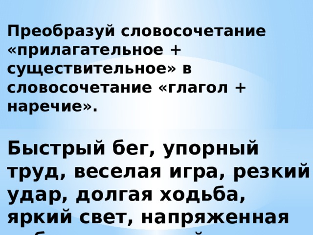  Преобразуй словосочетание «прилагательное + существительное» в словосочетание «глагол + наречие».   Быстрый бег, упорный труд, веселая игра, резкий удар, долгая ходьба, яркий свет, напряженная работа, толковый ответ.   