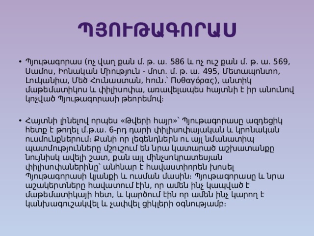 Պյութագորաս Պյութագորաս (ոչ վաղ քան մ. թ. ա. 586 և ոչ ուշ քան մ. թ. ա. 569, Սամոս, Իոնական Միություն - մոտ. մ. թ. ա. 495, Մետապոնտո, Լուկանիա, Մեծ Հունաստան, հուն․՝ Πυθαγόρας), անտիկ մաթեմատիկոս և փիլիսոփա, առավելապես հայտնի է իր անունով կոչված Պյութագորասի թեորեմով։ Հայտնի լինելով որպես «Թվերի հայր»՝ Պյութագորասը ազդեցիկ հետք է թողել մ.թ.ա. 6-րդ դարի փիլիսոփայական և կրոնական ուսմունքներում։ Քանի որ լեգենդներն ու այլ նմանատիպ պատմությունները մշուշում են նրա կատարած աշխատանքը նույնիսկ ավելի շատ, քան այլ մինչսոկրատեսյան փիլիսոփաներինը՝ անհնար է հավաստիորեն խոսել Պյութագորասի կյանքի և ուսման մասին։ Պյութագորասը և նրա աշակերտները հավատում էին, որ ամեն ինչ կապված է մաթեմատիկայի հետ, և կարծում էին որ ամեն ինչ կարող է կանխագուշակվել և չափվել ցիկլերի օգնությամբ։ 