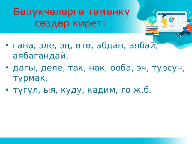 Бөлүкчөлөргө төмөнкү сөздөр кирет: гана, эле, эң, өтө, абдан, аябай, аябагандай, дагы, деле, так, нак, ооба, эч, турсун, турмак, түгүл, ыя, куду, кадим, го ж.б. 